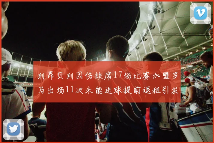 利昂贝利因伤缺席17场比赛加盟罗马出场11次未能进球提前退租引发关注