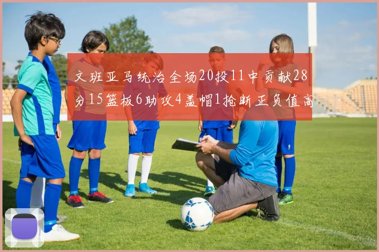 文班亚马统治全场20投11中贡献28分15篮板6助攻4盖帽1抢断正负值高达32