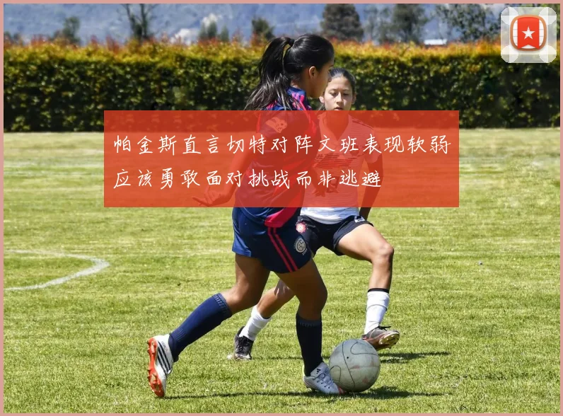 帕金斯直言切特对阵文班表现软弱应该勇敢面对挑战而非逃避