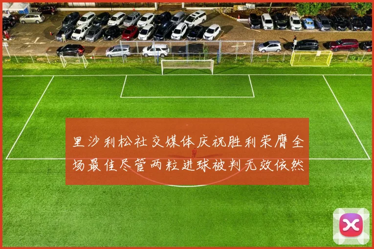 里沙利松社交媒体庆祝胜利荣膺全场最佳尽管两粒进球被判无效依然贡献助攻