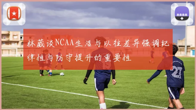 林葳谈NCAA生活与以往差异强调纪律性与防守提升的重要性