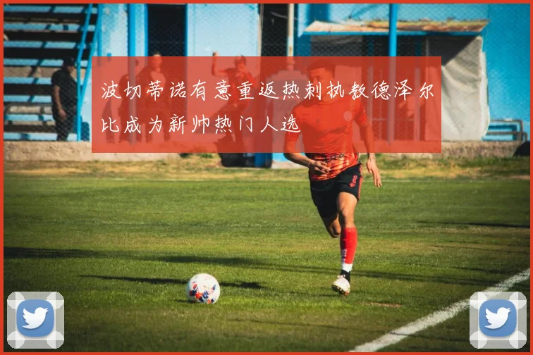 波切蒂诺有意重返热刺执教德泽尔比成为新帅热门人选