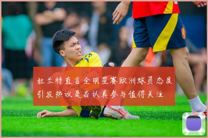 杜兰特直言全明星赛欧洲球员态度引发热议是否认真参与值得关注