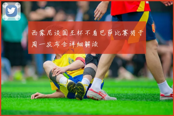 西蒙尼谈国王杯不看巴萨比赛将于周一发布会详细解读