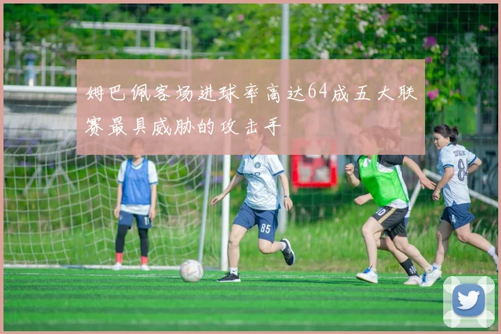 姆巴佩客场进球率高达64成五大联赛最具威胁的攻击手