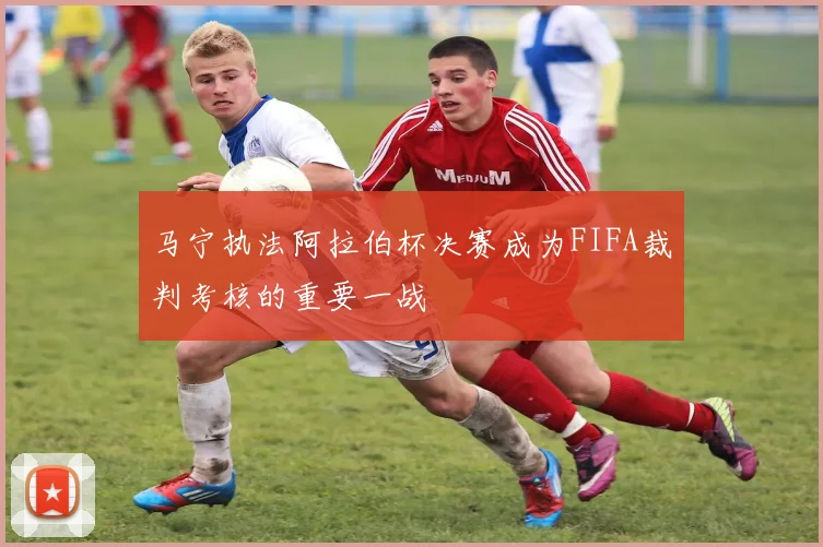马宁执法阿拉伯杯决赛成为FIFA裁判考核的重要一战
