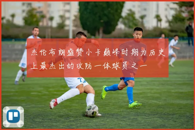 杰伦布朗盛赞小卡巅峰时期为历史上最杰出的攻防一体球员之一