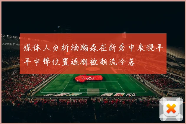 媒体人分析杨瀚森在新秀中表现平平中锋位置逐渐被潮流冷落