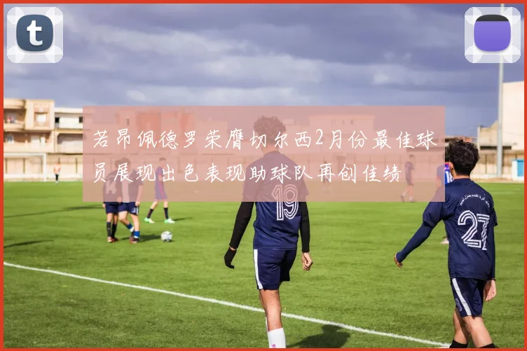 若昂佩德罗荣膺切尔西2月份最佳球员展现出色表现助球队再创佳绩