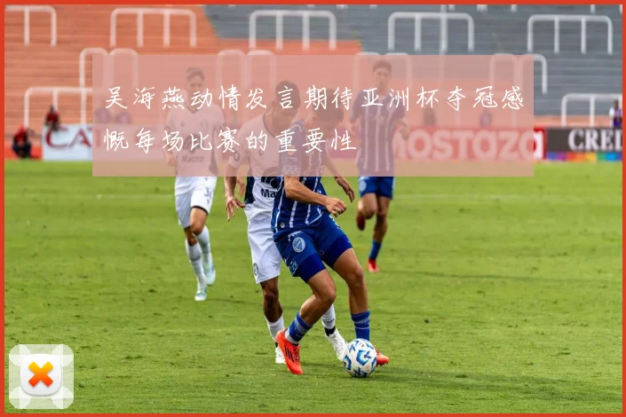 吴海燕动情发言期待亚洲杯夺冠感慨每场比赛的重要性