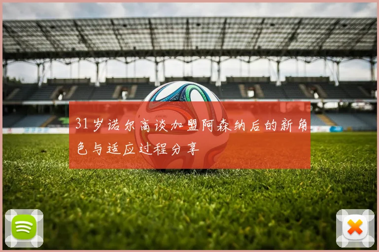 31岁诺尔高谈加盟阿森纳后的新角色与适应过程分享