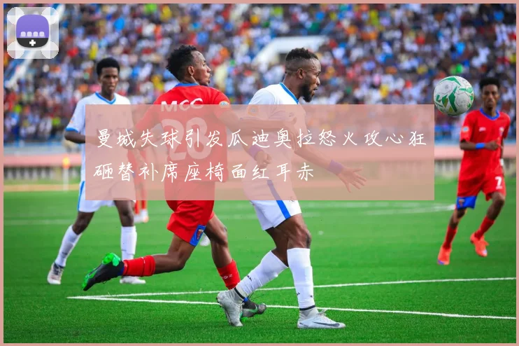 曼城失球引发瓜迪奥拉怒火攻心狂砸替补席座椅面红耳赤