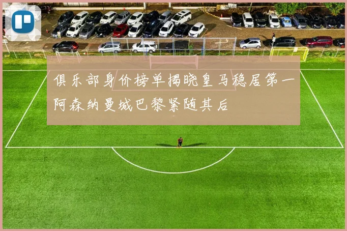 俱乐部身价榜单揭晓皇马稳居第一阿森纳曼城巴黎紧随其后
