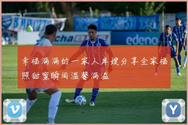 幸福满满的一家人库嫂分享全家福照甜蜜瞬间温馨满溢