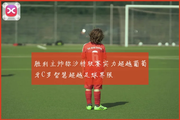 胜利主帅称沙特联赛实力超越葡萄牙C罗智慧超越足球界限