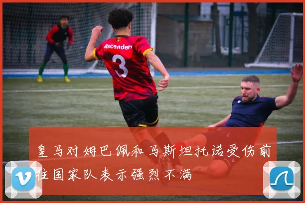皇马对姆巴佩和马斯坦托诺受伤前往国家队表示强烈不满