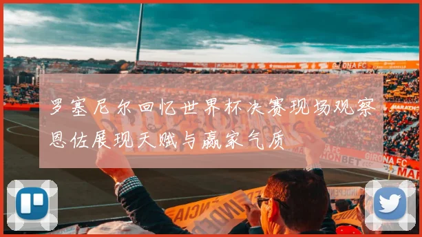罗塞尼尔回忆世界杯决赛现场观察恩佐展现天赋与赢家气质