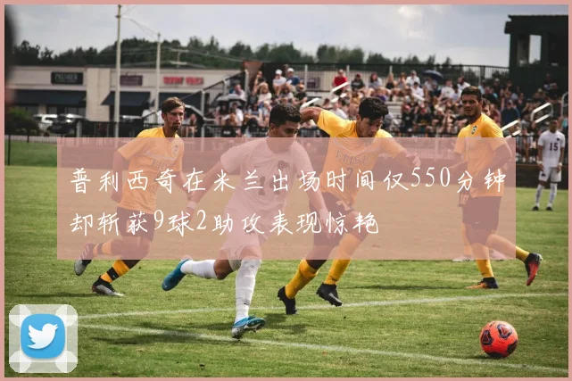 普利西奇在米兰出场时间仅550分钟却斩获9球2助攻表现惊艳