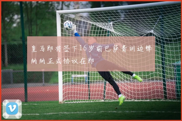 皇马即将签下16岁前巴萨青训边锋纳纳正式协议在即