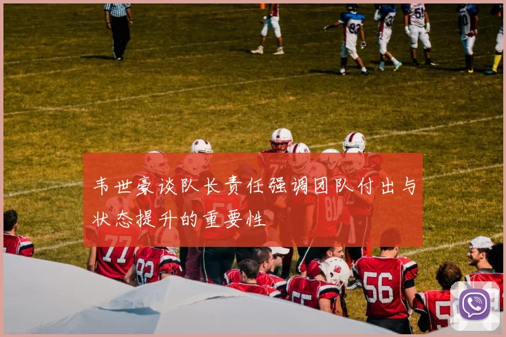 韦世豪谈队长责任强调团队付出与状态提升的重要性