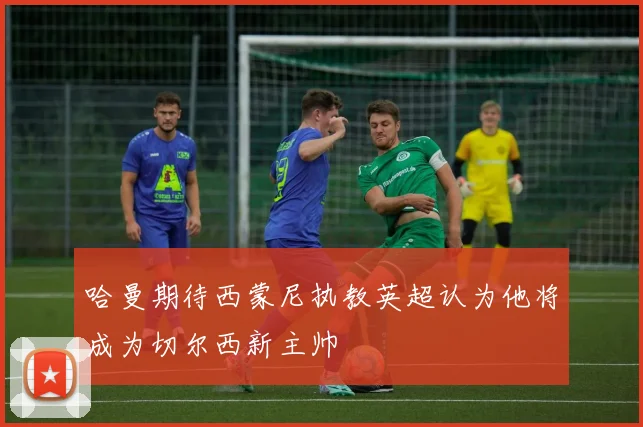 哈曼期待西蒙尼执教英超认为他将成为切尔西新主帅