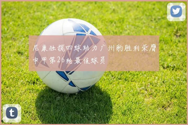 尼康独揽四球助力广州豹胜利荣膺中甲第26轮最佳球员