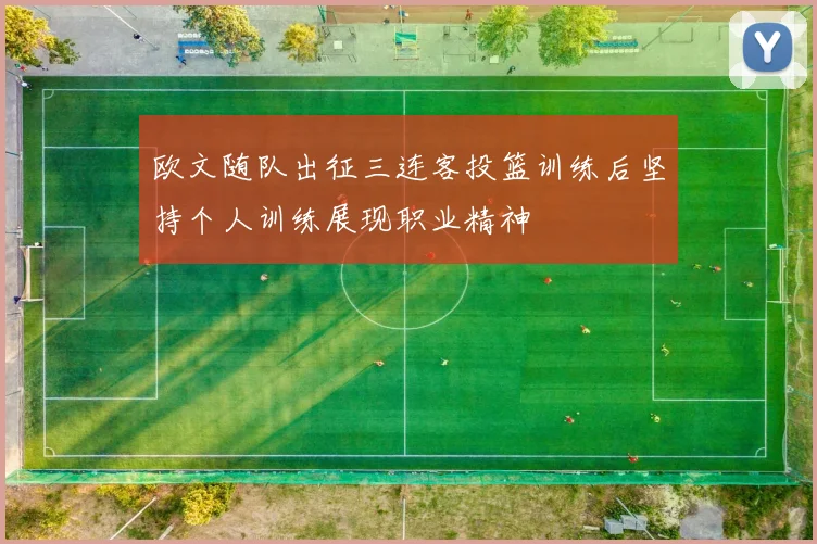 欧文随队出征三连客投篮训练后坚持个人训练展现职业精神