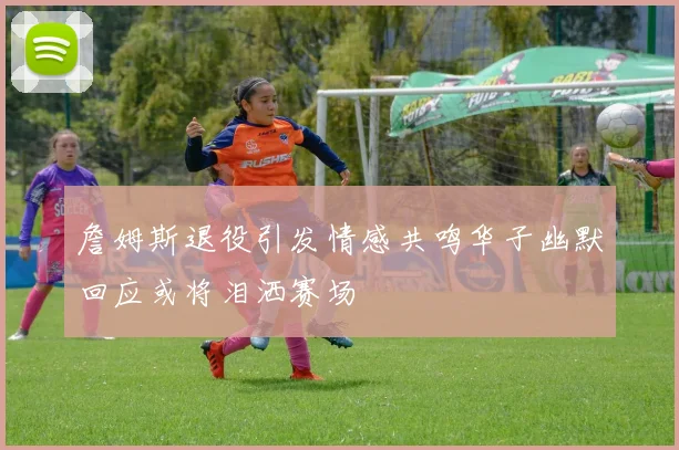 詹姆斯退役引发情感共鸣华子幽默回应或将泪洒赛场