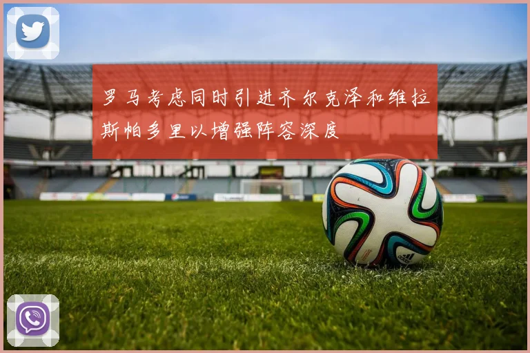 罗马考虑同时引进齐尔克泽和维拉斯帕多里以增强阵容深度