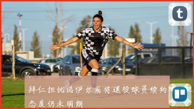 拜仁担忧诺伊尔或将退役球员续约态度仍未明朗