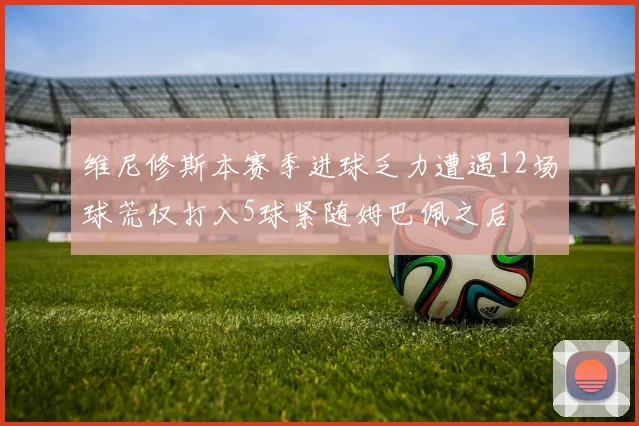 维尼修斯本赛季进球乏力遭遇12场球荒仅打入5球紧随姆巴佩之后