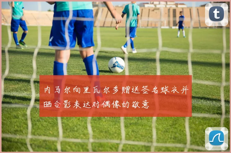 内马尔向里瓦尔多赠送签名球衣并晒合影表达对偶像的敬意