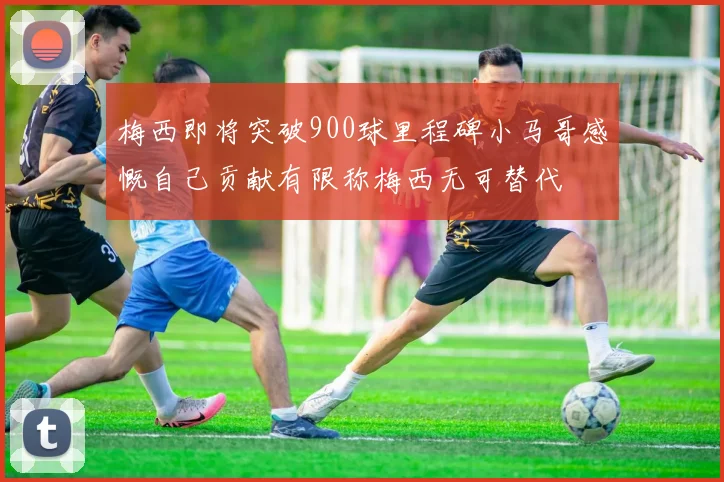 梅西即将突破900球里程碑小马哥感慨自己贡献有限称梅西无可替代