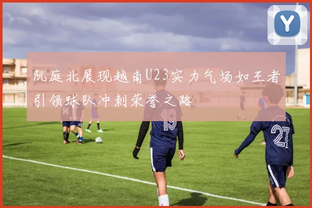 阮庭北展现越南U23实力气场如王者引领球队冲刺荣誉之路